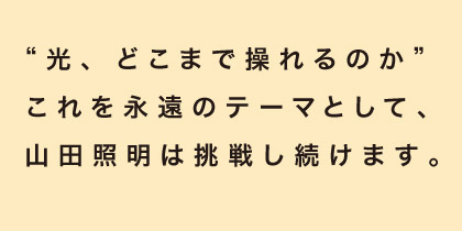 “光、どこまで操れるのか”これを永遠のテーマとして、山田照明は挑戦し続けます。